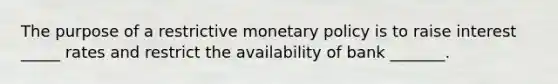 The purpose of a restrictive monetary policy is to raise interest _____ rates and restrict the availability of bank _______.