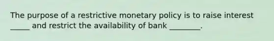 The purpose of a restrictive monetary policy is to raise interest _____ and restrict the availability of bank ________.