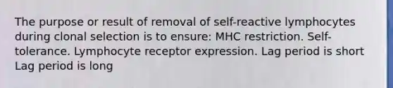 The purpose or result of removal of self-reactive lymphocytes during clonal selection is to ensure: MHC restriction. Self-tolerance. Lymphocyte receptor expression. Lag period is short Lag period is long