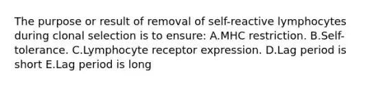 The purpose or result of removal of self-reactive lymphocytes during clonal selection is to ensure: A.MHC restriction. B.Self-tolerance. C.Lymphocyte receptor expression. D.Lag period is short E.Lag period is long