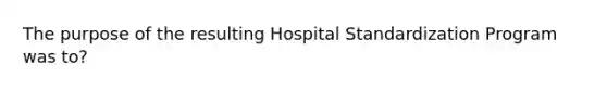 The purpose of the resulting Hospital Standardization Program was to?