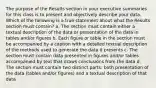 The purpose of the Results section in your executive summaries for this class is to present and objectively describe your data. Which of the following is a true statement about what the Results section must contain? a. The section must contain either a textual description of the data or presentation of the data in tables and/or figures b. Each figure or table in the section must be accompanied by a caption with a detailed textual description of the methods used to generate the data it presents c. The section must contain data presented in figures and/or tables accompanied by text that draws conclusions from the data d. The section must contain two distinct parts: both presentation of the data (tables and/or figures) and a textual description of that data