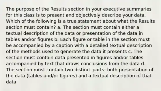 The purpose of the Results section in your executive summaries for this class is to present and objectively describe your data. Which of the following is a true statement about what the Results section must contain? a. The section must contain either a textual description of the data or presentation of the data in tables and/or figures b. Each figure or table in the section must be accompanied by a caption with a detailed textual description of the methods used to generate the data it presents c. The section must contain data presented in figures and/or tables accompanied by text that draws conclusions from the data d. The section must contain two distinct parts: both presentation of the data (tables and/or figures) and a textual description of that data