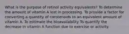 What is the purpose of retinol activity equivalents? To determine the amount of vitamin A lost in processing. To provide a factor for converting a quantity of carotenoids to an equivalent amount of vitamin A. To estimate the bioavailability To quantify the decrease in vitamin A function due to exercise or activity.