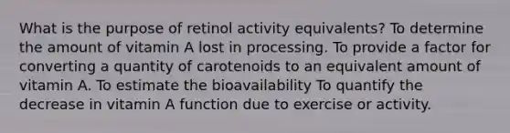 What is the purpose of retinol activity equivalents? To determine the amount of vitamin A lost in processing. To provide a factor for converting a quantity of carotenoids to an equivalent amount of vitamin A. To estimate the bioavailability To quantify the decrease in vitamin A function due to exercise or activity.