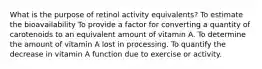 What is the purpose of retinol activity equivalents? To estimate the bioavailability To provide a factor for converting a quantity of carotenoids to an equivalent amount of vitamin A. To determine the amount of vitamin A lost in processing. To quantify the decrease in vitamin A function due to exercise or activity.