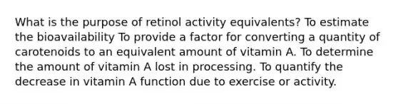 What is the purpose of retinol activity equivalents? To estimate the bioavailability To provide a factor for converting a quantity of carotenoids to an equivalent amount of vitamin A. To determine the amount of vitamin A lost in processing. To quantify the decrease in vitamin A function due to exercise or activity.