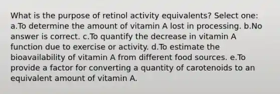 What is the purpose of retinol activity equivalents? Select one: a.To determine the amount of vitamin A lost in processing. b.No answer is correct. c.To quantify the decrease in vitamin A function due to exercise or activity. d.To estimate the bioavailability of vitamin A from different food sources. e.To provide a factor for converting a quantity of carotenoids to an equivalent amount of vitamin A.