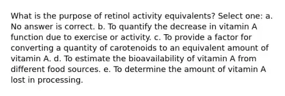 What is the purpose of retinol activity equivalents? Select one: a. No answer is correct. b. To quantify the decrease in vitamin A function due to exercise or activity. c. To provide a factor for converting a quantity of carotenoids to an equivalent amount of vitamin A. d. To estimate the bioavailability of vitamin A from different food sources. e. To determine the amount of vitamin A lost in processing.