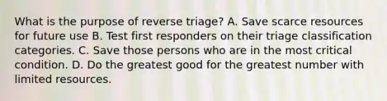 What is the purpose of reverse triage? A. Save scarce resources for future use B. Test first responders on their triage classification categories. C. Save those persons who are in the most critical condition. D. Do the greatest good for the greatest number with limited resources.