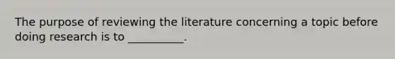 The purpose of reviewing the literature concerning a topic before doing research is to __________.