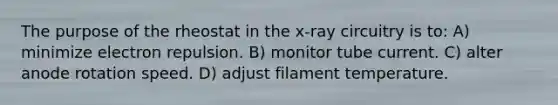 The purpose of the rheostat in the x-ray circuitry is to: A) minimize electron repulsion. B) monitor tube current. C) alter anode rotation speed. D) adjust filament temperature.