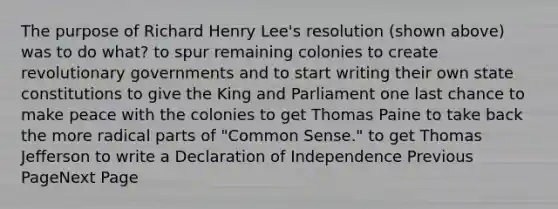 The purpose of Richard Henry Lee's resolution (shown above) was to do what? to spur remaining colonies to create revolutionary governments and to start writing their own state constitutions to give the King and Parliament one last chance to make peace with the colonies to get Thomas Paine to take back the more radical parts of "Common Sense." to get Thomas Jefferson to write a Declaration of Independence Previous PageNext Page