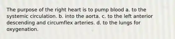 The purpose of the right heart is to pump blood a. to the systemic circulation. b. into the aorta. c. to the left anterior descending and circumflex arteries. d. to the lungs for oxygenation.