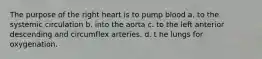 The purpose of the right heart is to pump blood a. to the systemic circulation b. into the aorta c. to the left anterior descending and circumflex arteries. d. t he lungs for oxygenation.