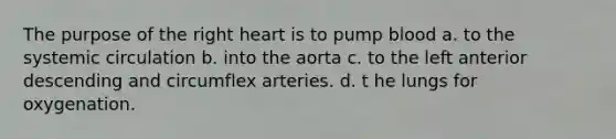 The purpose of the right heart is to pump blood a. to the systemic circulation b. into the aorta c. to the left anterior descending and circumflex arteries. d. t he lungs for oxygenation.