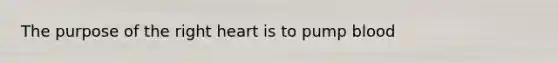 The purpose of the right heart is to pump blood