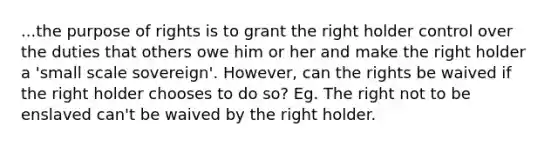 ...the purpose of rights is to grant the right holder control over the duties that others owe him or her and make the right holder a 'small scale sovereign'. However, can the rights be waived if the right holder chooses to do so? Eg. The right not to be enslaved can't be waived by the right holder.