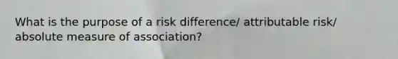 What is the purpose of a risk difference/ attributable risk/ absolute measure of association?