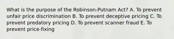 What is the purpose of the​ Robinson-Putnam Act? A. To prevent unfair price discrimination B. To prevent deceptive pricing C. To prevent predatory pricing D. To prevent scanner fraud E. To prevent​ price-fixing