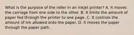 What is the purpose of the roller in an inkjet printer? A. It moves the carriage from one side to the other. B. It limits the amount of paper fed through the printer to one page. C. It controls the amount of ink allowed onto the paper. D. It moves the paper through the paper path.