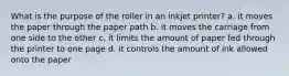 What is the purpose of the roller in an inkjet printer? a. it moves the paper through the paper path b. it moves the carriage from one side to the other c. it limits the amount of paper fed through the printer to one page d. it controls the amount of ink allowed onto the paper