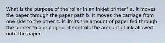 What is the purpose of the roller in an inkjet printer? a. it moves the paper through the paper path b. it moves the carriage from one side to the other c. it limits the amount of paper fed through the printer to one page d. it controls the amount of ink allowed onto the paper