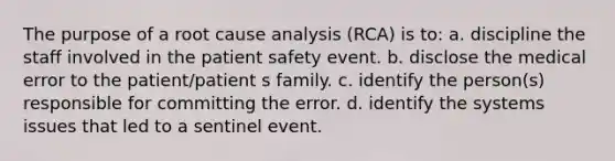 The purpose of a root cause analysis (RCA) is to: a. discipline the staff involved in the patient safety event. b. disclose the medical error to the patient/patient s family. c. identify the person(s) responsible for committing the error. d. identify the systems issues that led to a sentinel event.