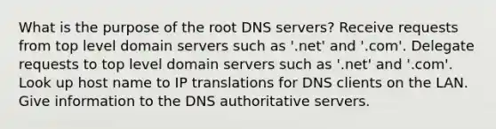 What is the purpose of the root DNS servers? Receive requests from top level domain servers such as '.net' and '.com'. Delegate requests to top level domain servers such as '.net' and '.com'. Look up host name to IP translations for DNS clients on the LAN. Give information to the DNS authoritative servers.