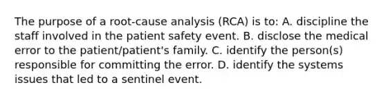 The purpose of a root-cause analysis (RCA) is to: A. discipline the staff involved in the patient safety event. B. disclose the medical error to the patient/patient's family. C. identify the person(s) responsible for committing the error. D. identify the systems issues that led to a sentinel event.