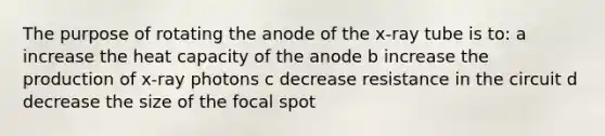 The purpose of rotating the anode of the x-ray tube is to: a increase the heat capacity of the anode b increase the production of x-ray photons c decrease resistance in the circuit d decrease the size of the focal spot