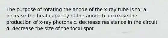 The purpose of rotating the anode of the x-ray tube is to: a. increase the heat capacity of the anode b. increase the production of x-ray photons c. decrease resistance in the circuit d. decrease the size of the focal spot