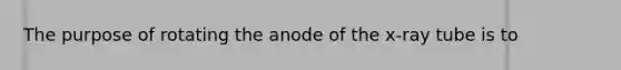 The purpose of rotating the anode of the x-ray tube is to