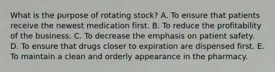 What is the purpose of rotating stock? A. To ensure that patients receive the newest medication first. B. To reduce the profitability of the business. C. To decrease the emphasis on patient safety. D. To ensure that drugs closer to expiration are dispensed first. E. To maintain a clean and orderly appearance in the pharmacy.