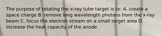 The purpose of rotating the x-ray tube target is to: A. create a space charge B. remove long wavelength photons from the x-ray beam C. focus the electron stream on a small target area D. increase the heat capacity of the anode