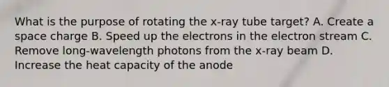 What is the purpose of rotating the x-ray tube target? A. Create a space charge B. Speed up the electrons in the electron stream C. Remove long-wavelength photons from the x-ray beam D. Increase the heat capacity of the anode