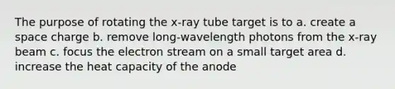 The purpose of rotating the x-ray tube target is to a. create a space charge b. remove long-wavelength photons from the x-ray beam c. focus the electron stream on a small target area d. increase the heat capacity of the anode