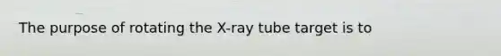 The purpose of rotating the X-ray tube target is to