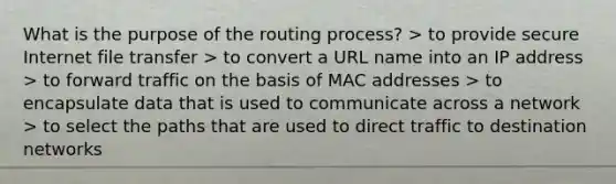 What is the purpose of the routing process? > to provide secure Internet file transfer > to convert a URL name into an IP address > to forward traffic on the basis of MAC addresses > to encapsulate data that is used to communicate across a network > to select the paths that are used to direct traffic to destination networks