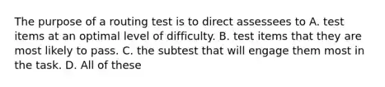 The purpose of a routing test is to direct assessees to A. test items at an optimal level of difficulty. B. test items that they are most likely to pass. C. the subtest that will engage them most in the task. D. All of these ​