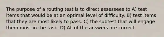 The purpose of a routing test is to direct assessees to A) test items that would be at an optimal level of difficulty. B) test items that they are most likely to pass. C) the subtest that will engage them most in the task. D) All of the answers are correct.