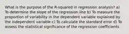 What is the purpose of the R-squared in regression analysis? a) To determine the slope of the regression line b) To measure the proportion of variability in the dependent variable explained by the independent variable c) To calculate the standard error d) To assess the statistical significance of the regression coefficients