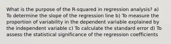 What is the purpose of the R-squared in regression analysis? a) To determine the slope of the regression line b) To measure the proportion of variability in the dependent variable explained by the independent variable c) To calculate the standard error d) To assess the statistical significance of the regression coefficients