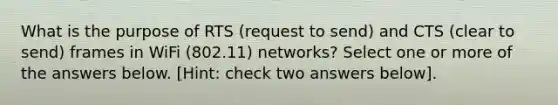 What is the purpose of RTS (request to send) and CTS (clear to send) frames in WiFi (802.11) networks? Select one or more of the answers below. [Hint: check two answers below].