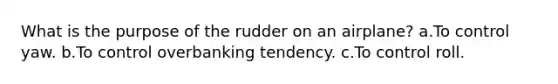 What is the purpose of the rudder on an airplane? a.To control yaw. b.To control overbanking tendency. c.To control roll.
