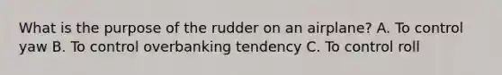 What is the purpose of the rudder on an airplane? A. To control yaw B. To control overbanking tendency C. To control roll
