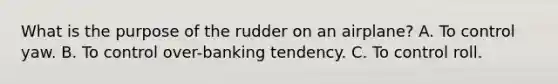 What is the purpose of the rudder on an airplane? A. To control yaw. B. To control over-banking tendency. C. To control roll.