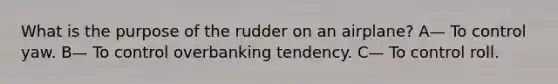 What is the purpose of the rudder on an airplane? A— To control yaw. B— To control overbanking tendency. C— To control roll.