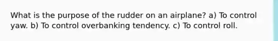 What is the purpose of the rudder on an airplane? a) To control yaw. b) To control overbanking tendency. c) To control roll.