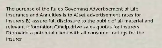 The purpose of the Rules Governing Advertisement of Life Insurance and Annuities is to A)set advertisement rates for insurers B) assure full disclosure to the public of all material and relevant information C)help drive sales quotas for insurers D)provide a potential client with all consumer ratings for the insurer